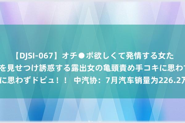 【DJSI-067】オチ●ポ欲しくて発情する女たち ところ構わずオマ●コを見せつけ誘惑する露出女の亀頭責め手コキに思わずドピュ！！ 中汽协：7月汽车销量为226.2万辆 同比下跌5.2%