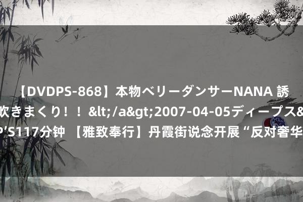 【DVDPS-868】本物ベリーダンサーNANA 誘惑の腰使いで潮吹きまくり！！</a>2007-04-05ディープス&$DEEP’S117分钟 【雅致奉行】丹霞街说念开展“反对奢华、珍贵节约”雅致看成志愿干事步履