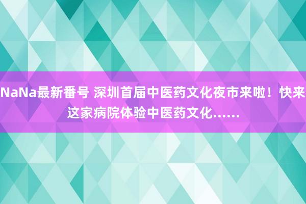 NaNa最新番号 深圳首届中医药文化夜市来啦！快来这家病院体验中医药文化......