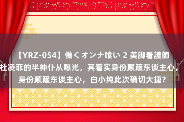 【YRZ-054】働くオンナ喰い 2 美脚看護師を食い散らかす！！ 杜凌菲的半神仆从曝光，其着实身份颠簸东谈主心，白小纯此次确切大捷？