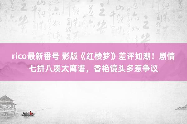 rico最新番号 影版《红楼梦》差评如潮！剧情七拼八凑太离谱，香艳镜头多惹争议