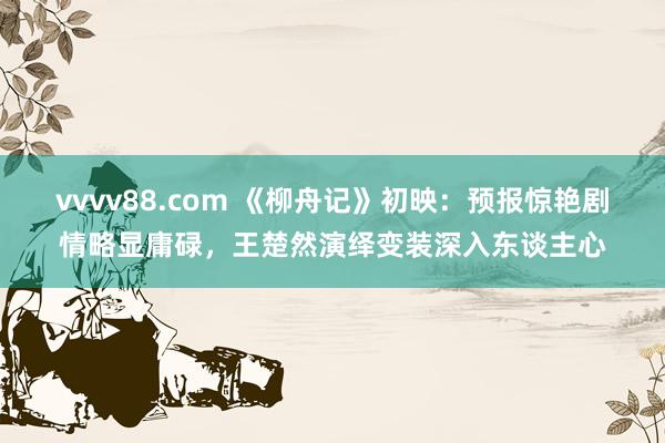 vvvv88.com 《柳舟记》初映：预报惊艳剧情略显庸碌，王楚然演绎变装深入东谈主心