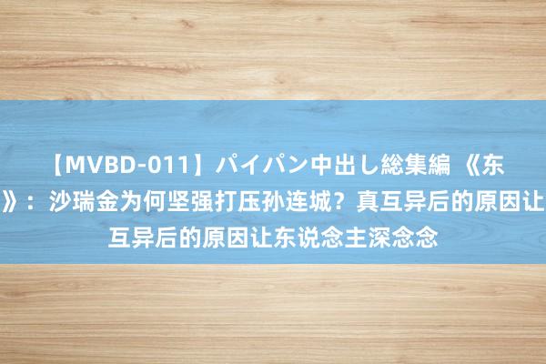 【MVBD-011】パイパン中出し総集編 《东说念主民的模式》：沙瑞金为何坚强打压孙连城？真互异后的原因让东说念主深念念