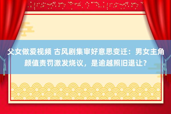 父女做爱视频 古风剧集审好意思变迁：男女主角颜值责罚激发烧议，是逾越照旧退让？