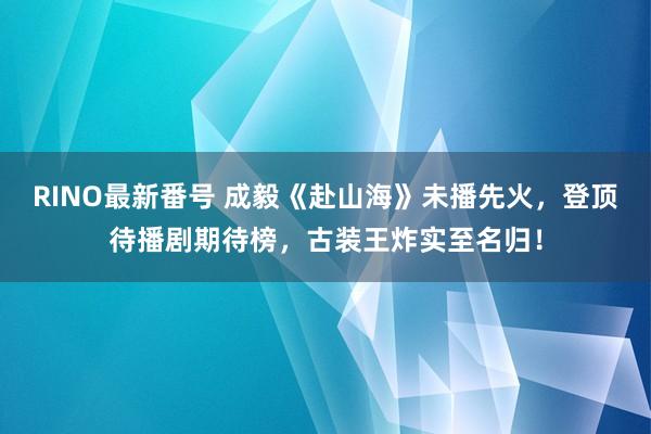 RINO最新番号 成毅《赴山海》未播先火，登顶待播剧期待榜，古装王炸实至名归！