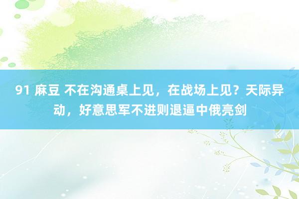 91 麻豆 不在沟通桌上见，在战场上见？天际异动，好意思军不进则退逼中俄亮剑