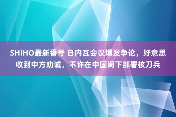 SHIHO最新番号 日内瓦会议爆发争论，好意思收到中方劝诫，不许在中国阁下部署核刀兵