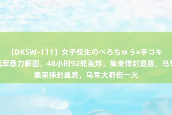 【DKSW-111】女子校生のべろちゅう×手コキ VOL.2 2万俄军悉力解围，48小时92轮轰炸，集束弹封退路，乌军大都伤一火