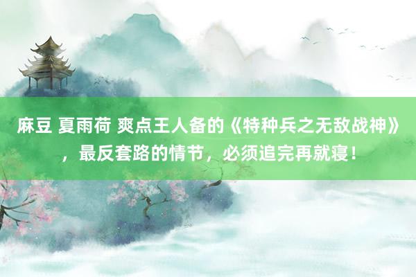 麻豆 夏雨荷 爽点王人备的《特种兵之无敌战神》，最反套路的情节，必须追完再就寝！