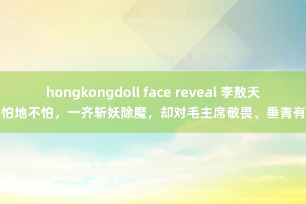 hongkongdoll face reveal 李敖天不怕地不怕，一齐斩妖除魔，却对毛主席敬畏、垂青有加