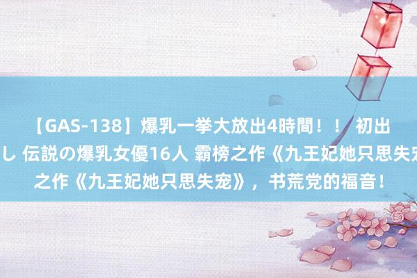 【GAS-138】爆乳一挙大放出4時間！！ 初出し！すべて撮り下ろし 伝説の爆乳女優16人 霸榜之作《九王妃她只思失宠》，书荒党的福音！