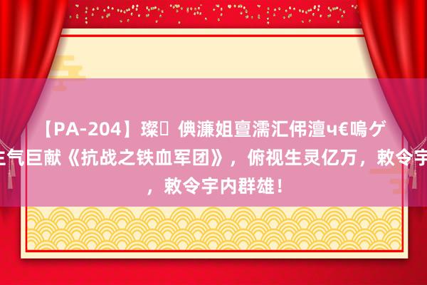 【PA-204】璨倎濂姐亶濡汇伄澶ч€嗚ゲ 东说念主气巨献《抗战之铁血军团》，俯视生灵亿万，敕令宇内群雄！