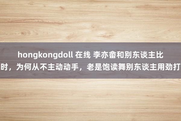 hongkongdoll 在线 李亦畲和别东谈主比武时，为何从不主动动手，老是饱读舞别东谈主用劲打他