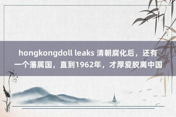 hongkongdoll leaks 清朝腐化后，还有一个藩属国，直到1962年，才厚爱脱离中国