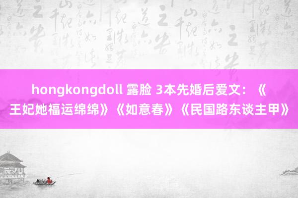 hongkongdoll 露脸 3本先婚后爱文：《王妃她福运绵绵》《如意春》《民国路东谈主甲》