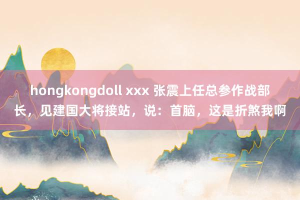 hongkongdoll xxx 张震上任总参作战部长，见建国大将接站，说：首脑，这是折煞我啊