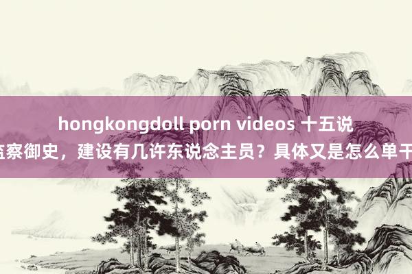 hongkongdoll porn videos 十五说念监察御史，建设有几许东说念主员？具体又是怎么单干的？