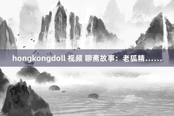 hongkongdoll 视频 聊斋故事：老狐精……