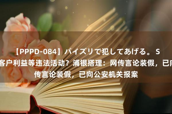 【PPPD-084】パイズリで犯してあげる。 SARA 存在糊弄客户利益等违法活动？浦银搭理：网传言论装假，已向公安机关报案