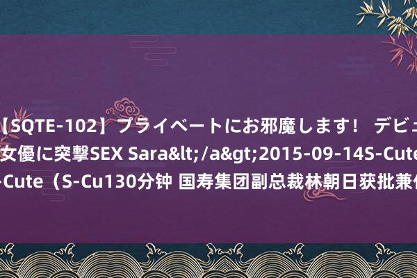 【SQTE-102】プライベートにお邪魔します！ デビューしたてのAV女優に突撃SEX Sara</a>2015-09-14S-Cute&$S-Cute（S-Cu130分钟 国寿集团副总裁林朝日获批兼任中国东说念主寿（外洋）董事长