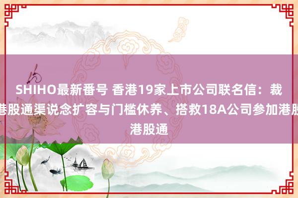 SHIHO最新番号 香港19家上市公司联名信：裁减港股通渠说念扩容与门槛休养、搭救18A公司参加港股通