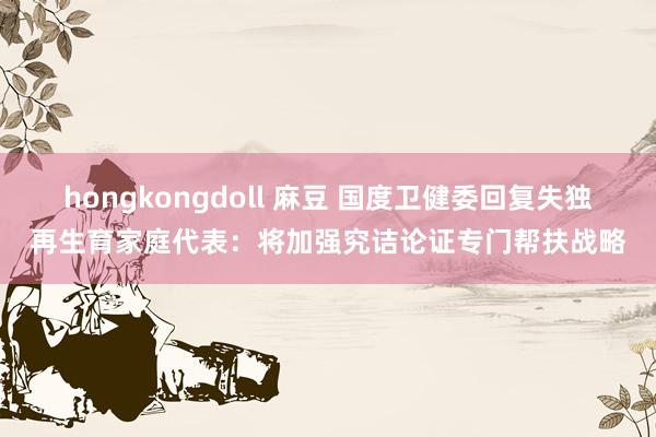 hongkongdoll 麻豆 国度卫健委回复失独再生育家庭代表：将加强究诘论证专门帮扶战略