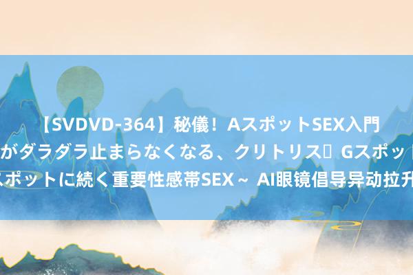 【SVDVD-364】秘儀！AスポットSEX入門 ～刺激した瞬間から愛液がダラダラ止まらなくなる、クリトリス・Gスポットに続く重要性感帯SEX～ AI眼镜倡导异动拉升 卓翼科技直线涨停