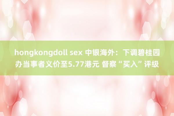 hongkongdoll sex 中银海外：下调碧桂园办当事者义价至5.77港元 督察“买入”评级