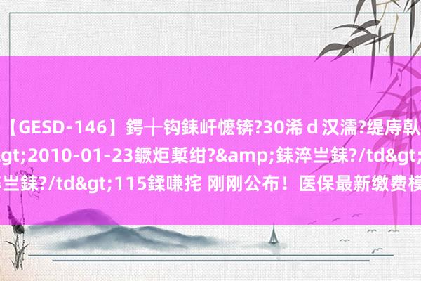 【GESD-146】鍔╁钩銇屽懡锛?30浠ｄ汉濡?缇庤倝銈傝笂銈?3浜?/a>2010-01-23鐝炬槧绀?&銇淬亗銇?/td>115鍒嗛挓 刚刚公布！医保最新缴费模范，有变化！