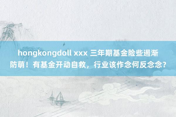 hongkongdoll xxx 三年期基金险些遏渐防萌！有基金开动自救，行业该作念何反念念？