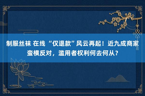 制服丝袜 在线 “仅退款”风云再起！近九成商家蛮横反对，滥用者权利何去何从？