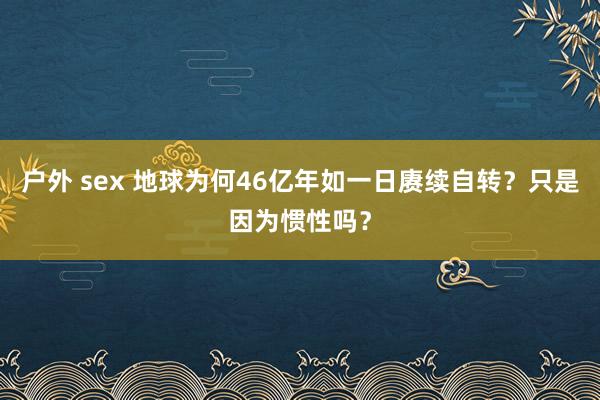 户外 sex 地球为何46亿年如一日赓续自转？只是因为惯性吗？