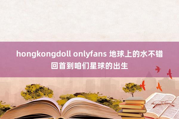 hongkongdoll onlyfans 地球上的水不错回首到咱们星球的出生