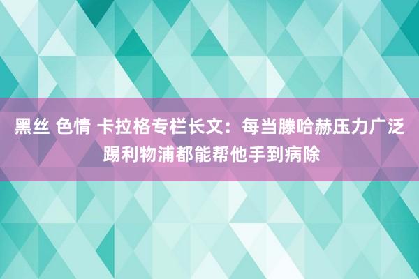 黑丝 色情 卡拉格专栏长文：每当滕哈赫压力广泛 踢利物浦都能帮他手到病除