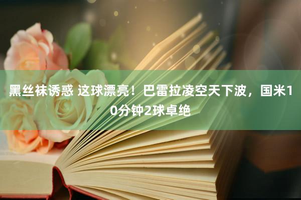 黑丝袜诱惑 这球漂亮！巴雷拉凌空天下波，国米10分钟2球卓绝