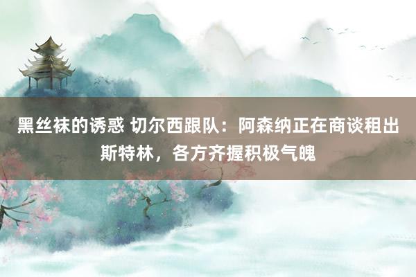 黑丝袜的诱惑 切尔西跟队：阿森纳正在商谈租出斯特林，各方齐握积极气魄