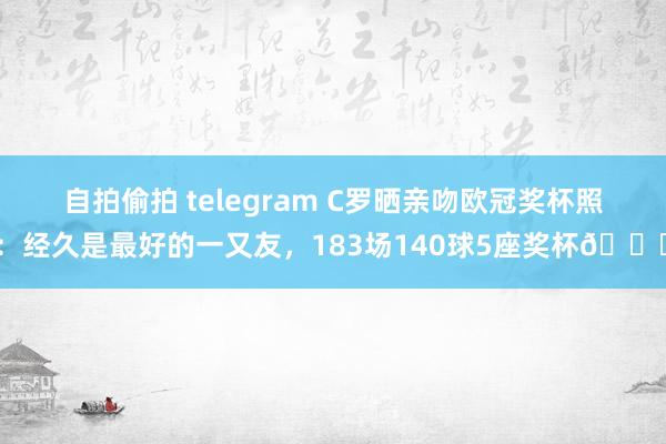 自拍偷拍 telegram C罗晒亲吻欧冠奖杯照：经久是最好的一又友，183场140球5座奖杯?