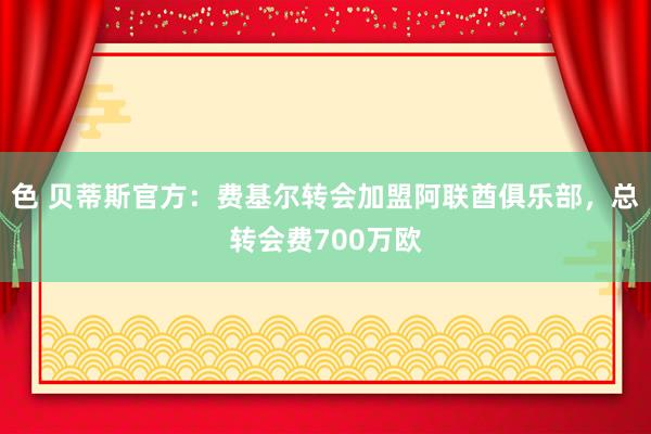 色 贝蒂斯官方：费基尔转会加盟阿联酋俱乐部，总转会费700万欧