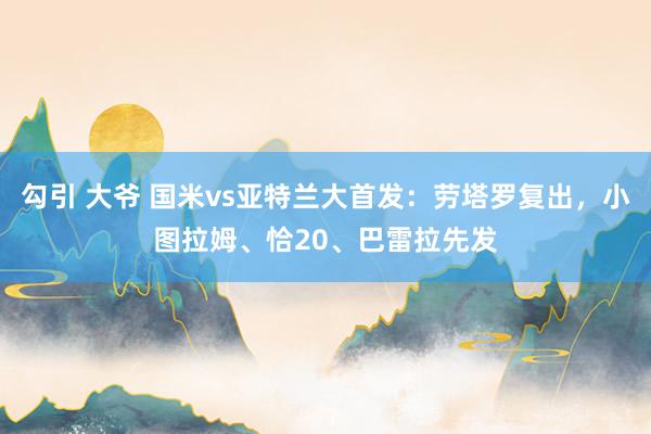 勾引 大爷 国米vs亚特兰大首发：劳塔罗复出，小图拉姆、恰20、巴雷拉先发