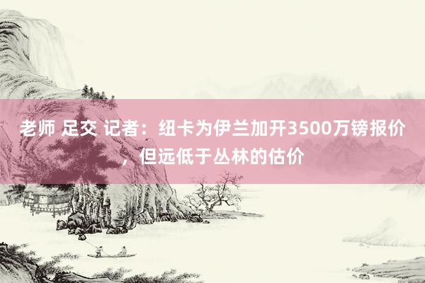 老师 足交 记者：纽卡为伊兰加开3500万镑报价，但远低于丛林的估价