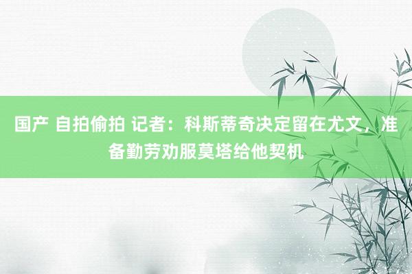 国产 自拍偷拍 记者：科斯蒂奇决定留在尤文，准备勤劳劝服莫塔给他契机