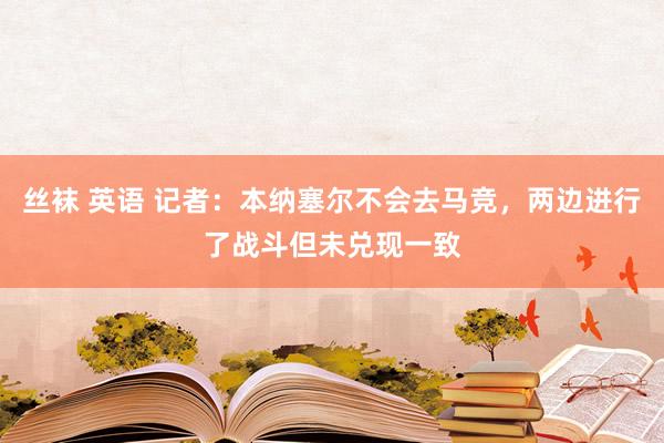 丝袜 英语 记者：本纳塞尔不会去马竞，两边进行了战斗但未兑现一致