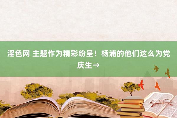 淫色网 主题作为精彩纷呈！杨浦的他们这么为党庆生→