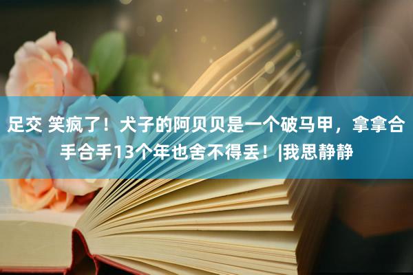 足交 笑疯了！犬子的阿贝贝是一个破马甲，拿拿合手合手13个年也舍不得丢！|我思静静