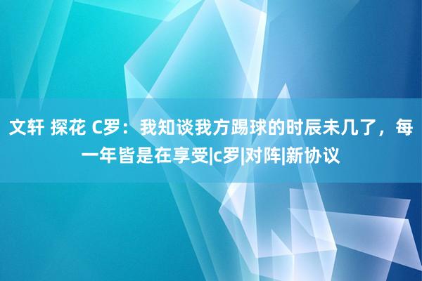 文轩 探花 C罗：我知谈我方踢球的时辰未几了，每一年皆是在享受|c罗|对阵|新协议