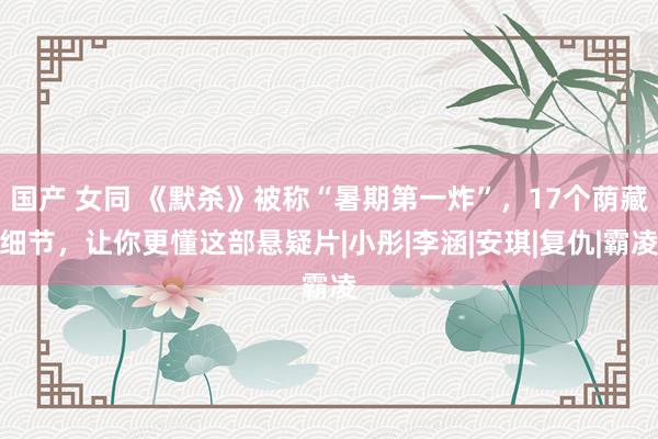 国产 女同 《默杀》被称“暑期第一炸”，17个荫藏细节，让你更懂这部悬疑片|小彤|李涵|安琪|复仇|霸凌