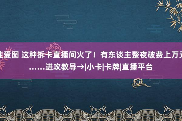 性爱图 这种拆卡直播间火了！有东谈主整夜破费上万元......进攻教导→|小卡|卡牌|直播平台