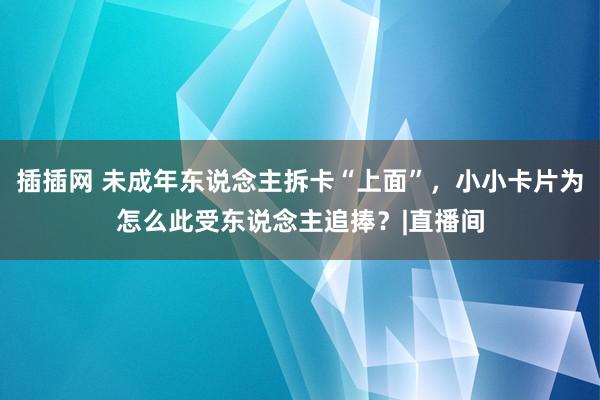 插插网 未成年东说念主拆卡“上面”，小小卡片为怎么此受东说念主追捧？|直播间