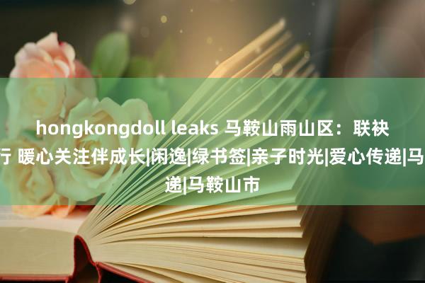 hongkongdoll leaks 马鞍山雨山区：联袂“童”行 暖心关注伴成长|闲逸|绿书签|亲子时光|爱心传递|马鞍山市