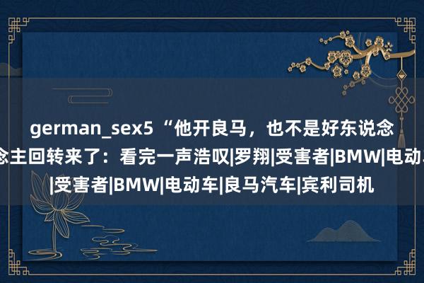 german_sex5 “他开良马，也不是好东说念主”宾利车主捅东说念主回转来了：看完一声浩叹|罗翔|受害者|BMW|电动车|良马汽车|宾利司机